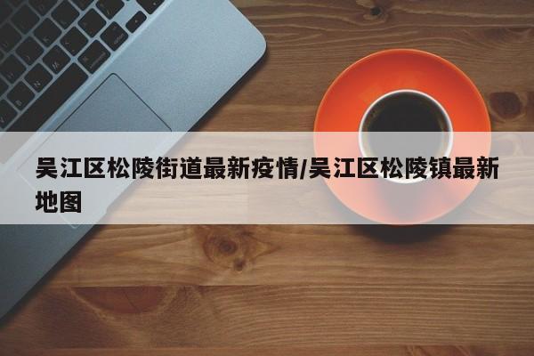 吴江区松陵街道最新疫情/吴江区松陵镇最新地图