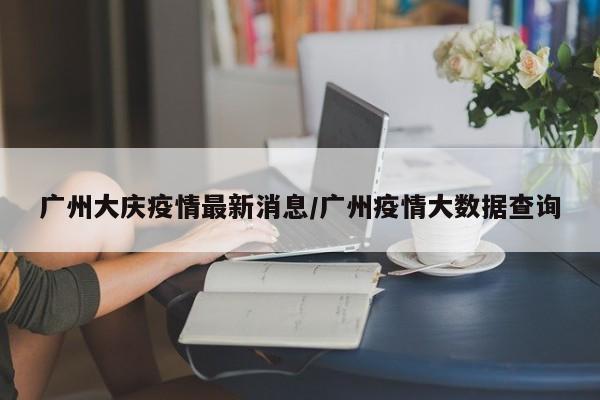 广州大庆疫情最新消息/广州疫情大数据查询