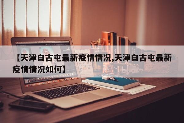 【天津白古屯最新疫情情况,天津白古屯最新疫情情况如何】