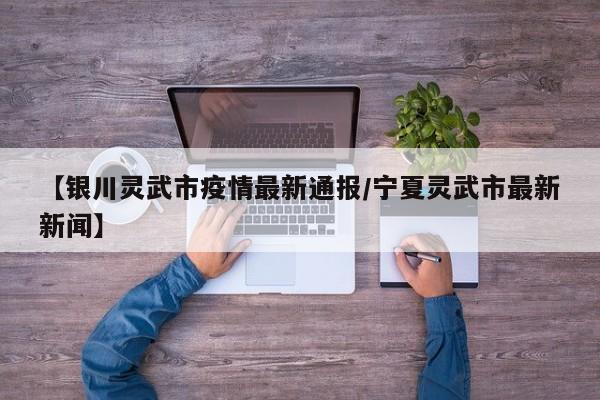 【银川灵武市疫情最新通报/宁夏灵武市最新新闻】