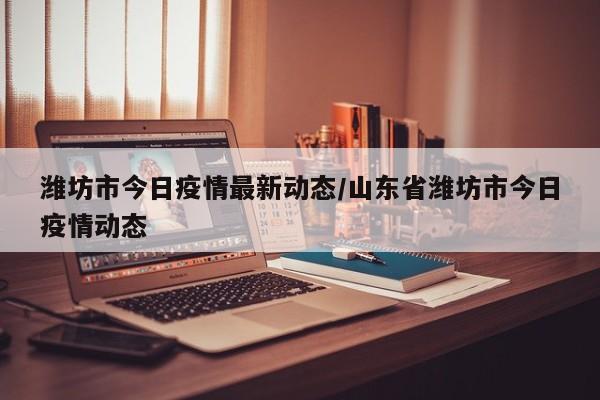 潍坊市今日疫情最新动态/山东省潍坊市今日疫情动态