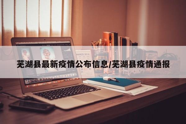 芜湖县最新疫情公布信息/芜湖县疫情通报