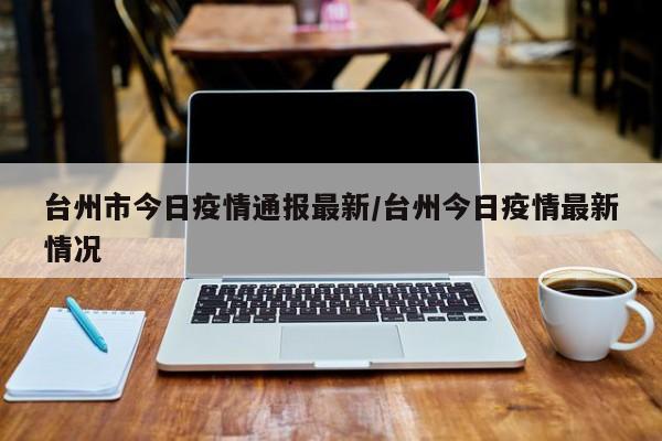 台州市今日疫情通报最新/台州今日疫情最新情况