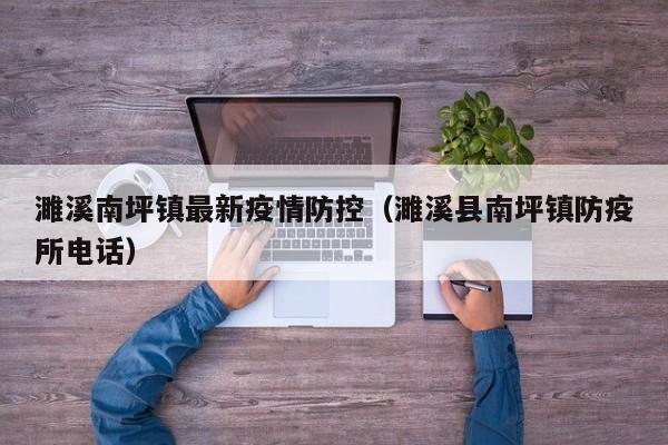 濉溪南坪镇最新疫情防控（濉溪县南坪镇防疫所电话）