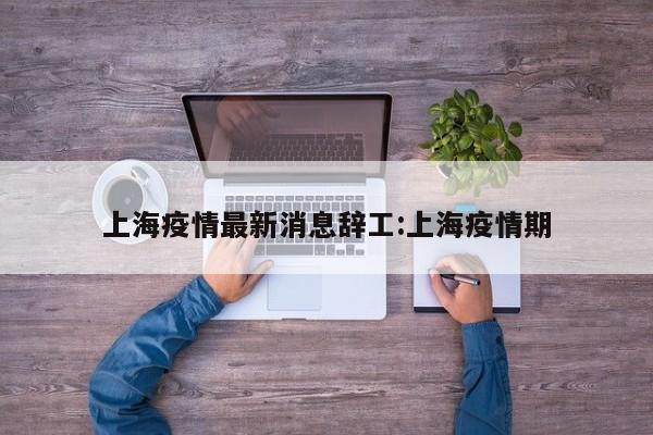 上海疫情最新消息辞工:上海疫情期