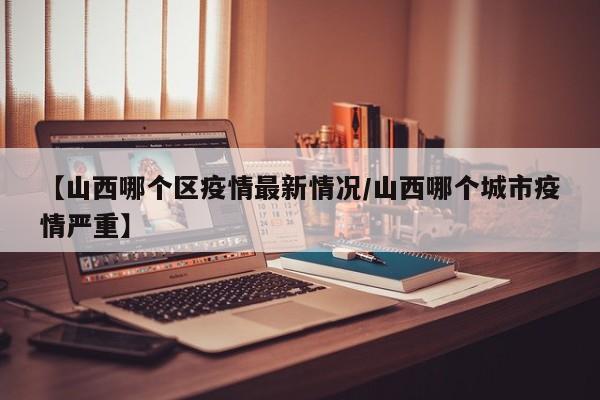 【山西哪个区疫情最新情况/山西哪个城市疫情严重】