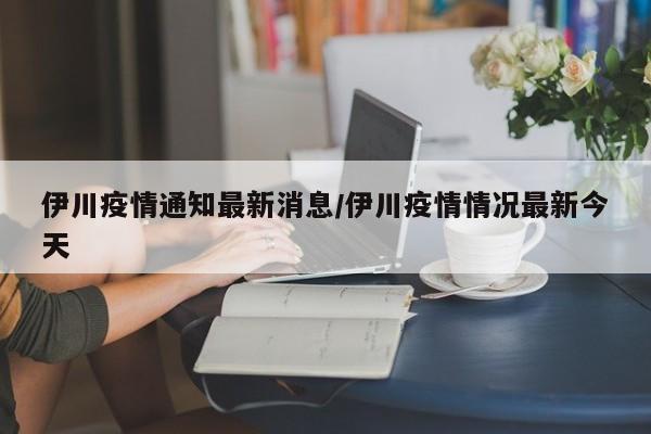 伊川疫情通知最新消息/伊川疫情情况最新今天