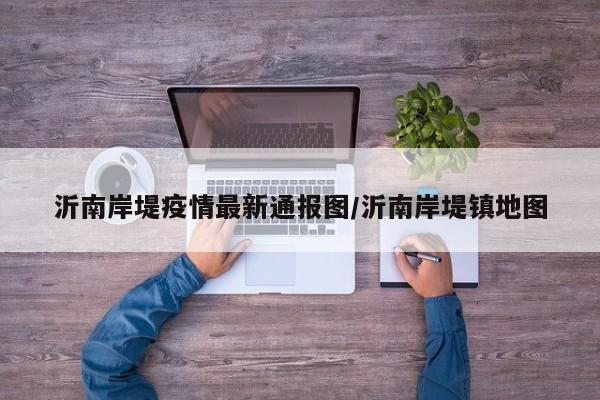 沂南岸堤疫情最新通报图/沂南岸堤镇地图