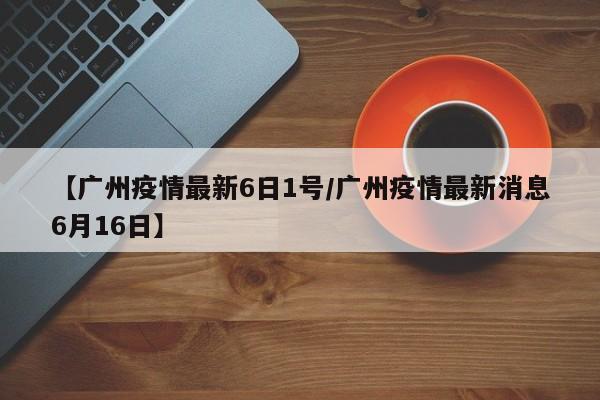 【广州疫情最新6日1号/广州疫情最新消息6月16日】