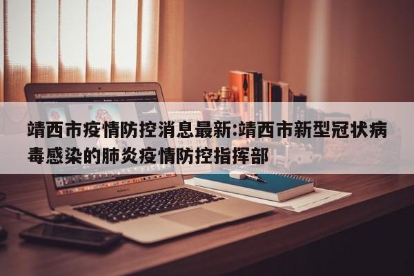 靖西市疫情防控消息最新:靖西市新型冠状病毒感染的肺炎疫情防控指挥部