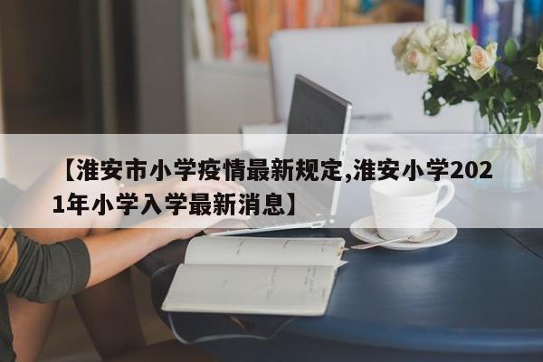 【淮安市小学疫情最新规定,淮安小学2021年小学入学最新消息】