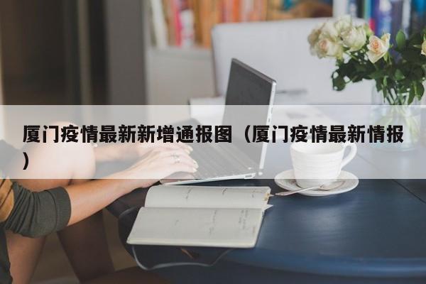 厦门疫情最新新增通报图（厦门疫情最新情报）