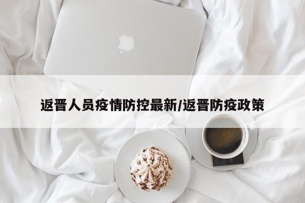 返晋人员疫情防控最新/返晋防疫政策