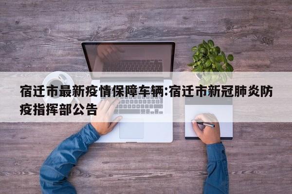 宿迁市最新疫情保障车辆:宿迁市新冠肺炎防疫指挥部公告