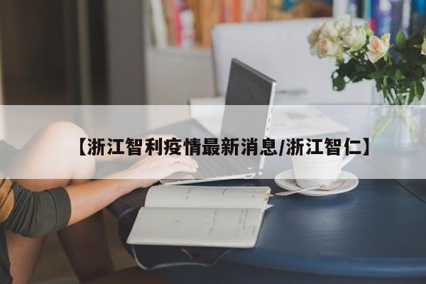 【浙江智利疫情最新消息/浙江智仁】
