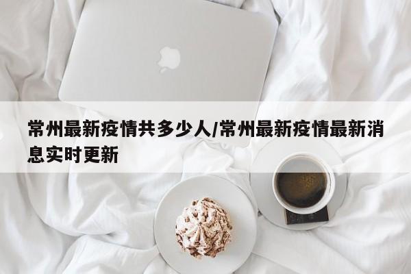 常州最新疫情共多少人/常州最新疫情最新消息实时更新