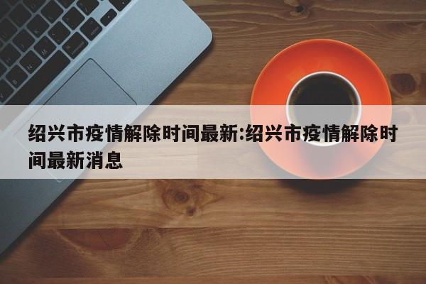 绍兴市疫情解除时间最新:绍兴市疫情解除时间最新消息