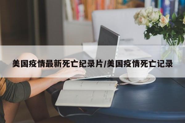 美国疫情最新死亡纪录片/美国疫情死亡记录