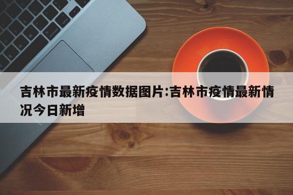 吉林市最新疫情数据图片:吉林市疫情最新情况今日新增
