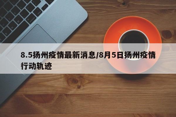 8.5扬州疫情最新消息/8月5日扬州疫情行动轨迹