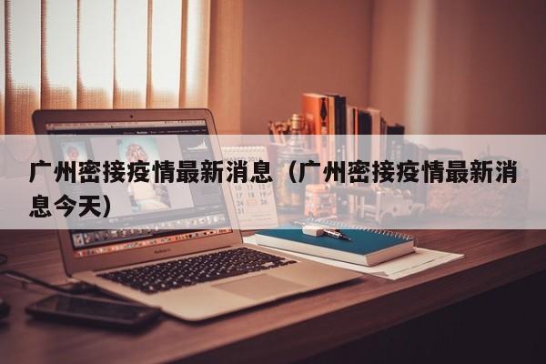 广州密接疫情最新消息（广州密接疫情最新消息今天）