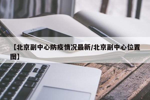 【北京副中心防疫情况最新/北京副中心位置图】