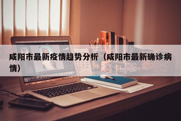 咸阳市最新疫情趋势分析（咸阳市最新确诊病情）