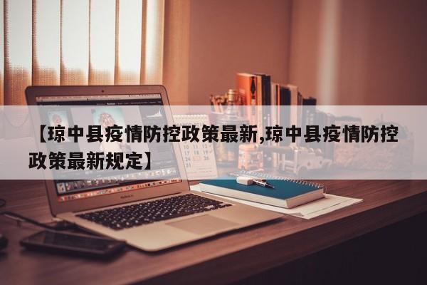 【琼中县疫情防控政策最新,琼中县疫情防控政策最新规定】