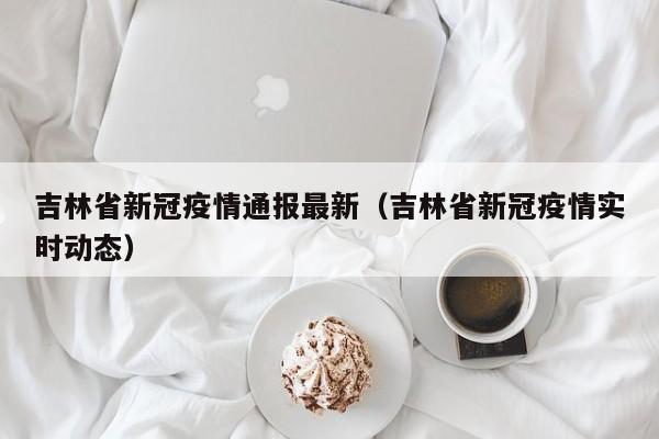 吉林省新冠疫情通报最新（吉林省新冠疫情实时动态）