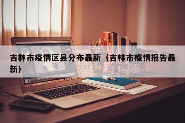 吉林市疫情区县分布最新（吉林市疫情报告最新）