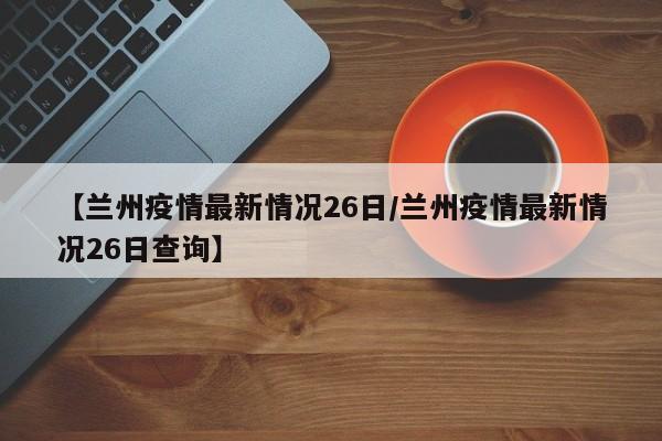 【兰州疫情最新情况26日/兰州疫情最新情况26日查询】