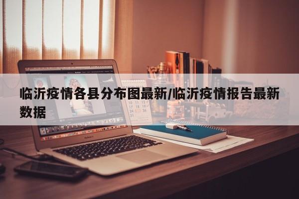 临沂疫情各县分布图最新/临沂疫情报告最新数据