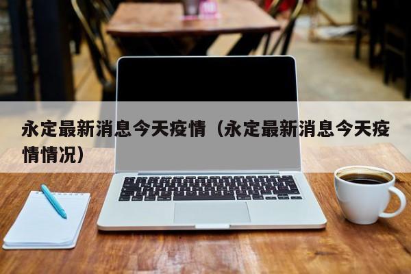 永定最新消息今天疫情（永定最新消息今天疫情情况）
