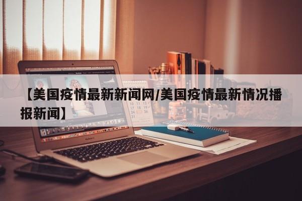 【美国疫情最新新闻网/美国疫情最新情况播报新闻】