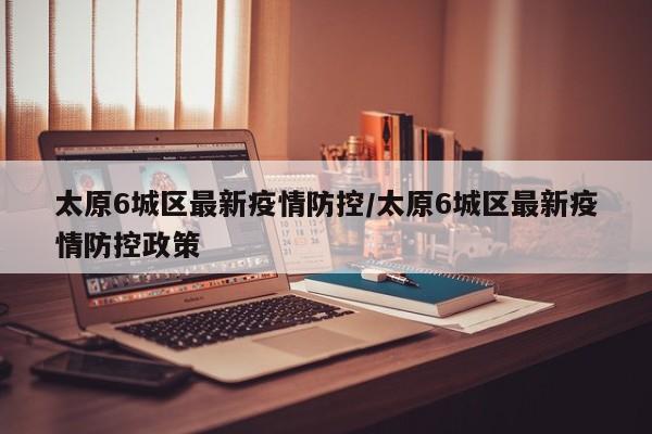 太原6城区最新疫情防控/太原6城区最新疫情防控政策