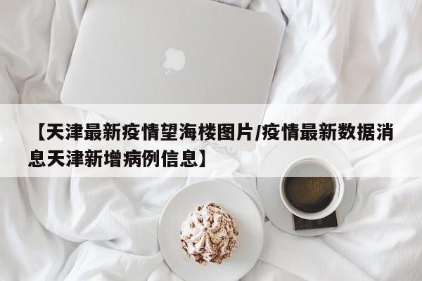 【天津最新疫情望海楼图片/疫情最新数据消息天津新增病例信息】