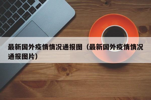 最新国外疫情情况通报图（最新国外疫情情况通报图片）