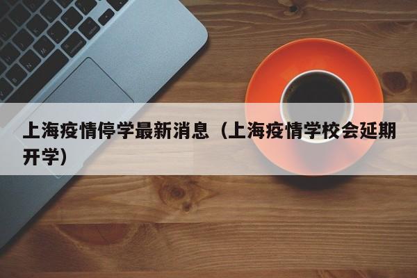 上海疫情停学最新消息（上海疫情学校会延期开学）