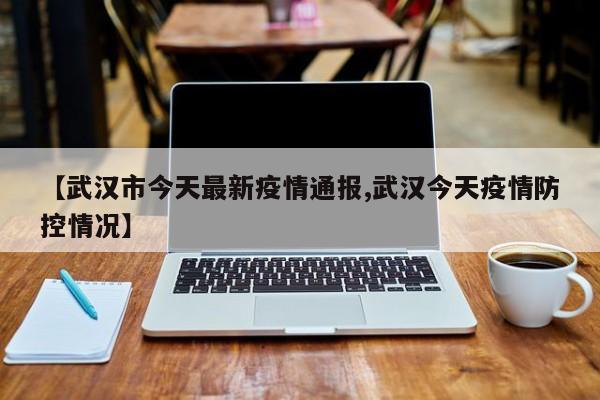 【武汉市今天最新疫情通报,武汉今天疫情防控情况】