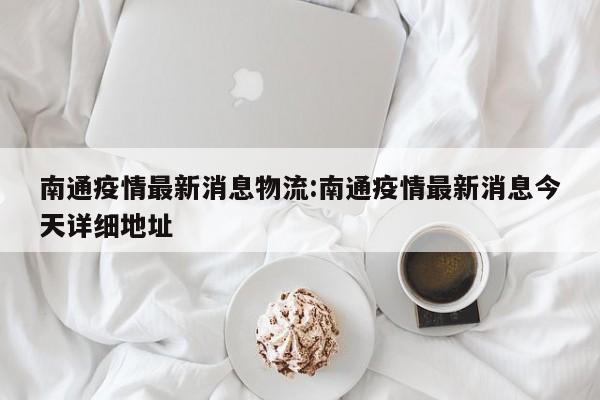 南通疫情最新消息物流:南通疫情最新消息今天详细地址
