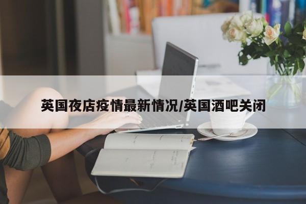 英国夜店疫情最新情况/英国酒吧关闭