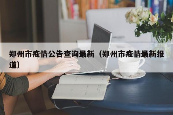 郑州市疫情公告查询最新（郑州市疫情最新报道）