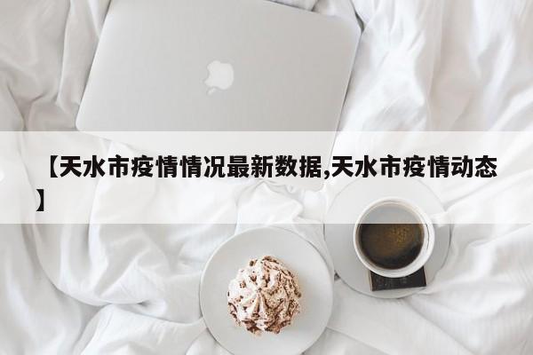 【天水市疫情情况最新数据,天水市疫情动态】