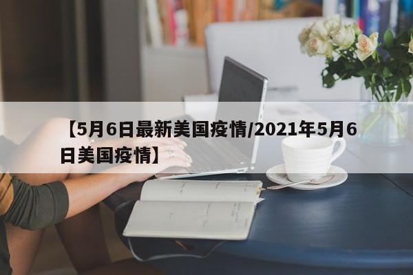 【5月6日最新美国疫情/2021年5月6日美国疫情】