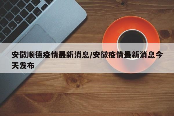 安徽顺德疫情最新消息/安徽疫情最新消息今天发布