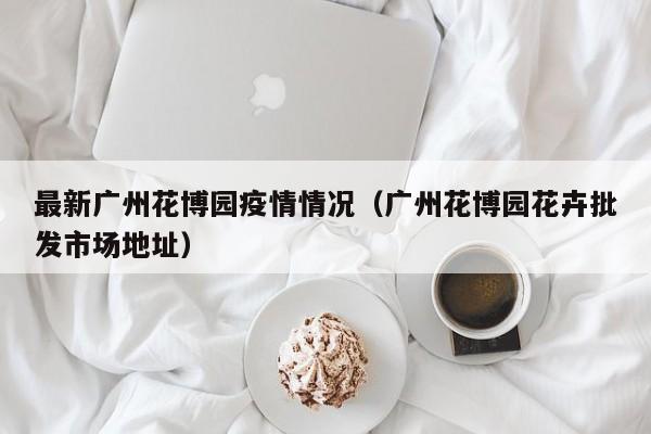 最新广州花博园疫情情况（广州花博园花卉批发市场地址）