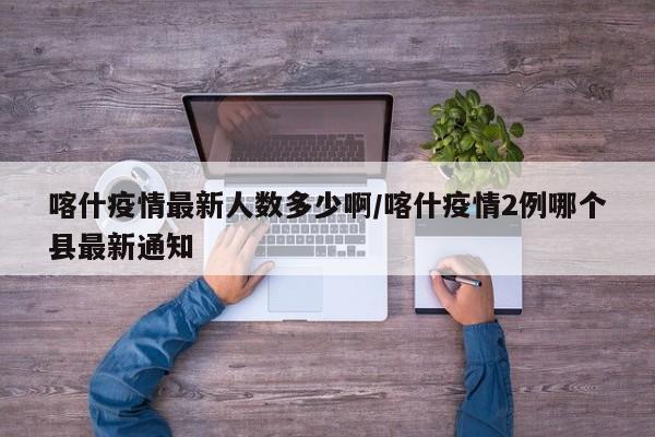 喀什疫情最新人数多少啊/喀什疫情2例哪个县最新通知