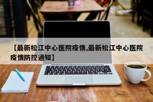 【最新松江中心医院疫情,最新松江中心医院疫情防控通知】