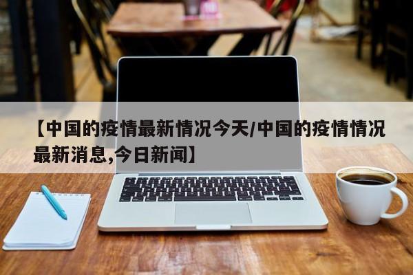 【中国的疫情最新情况今天/中国的疫情情况 最新消息,今日新闻】