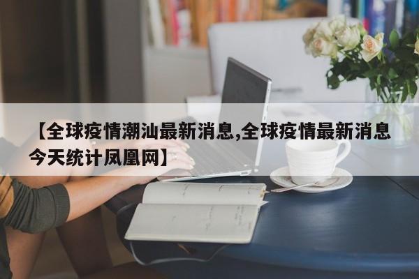 【全球疫情潮汕最新消息,全球疫情最新消息今天统计凤凰网】